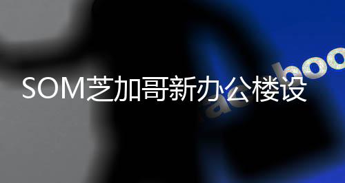 SOM芝加哥新辦公樓設計公開，外露鋼結構撐起通高五層露天平臺（圖）