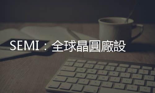 SEMI：全球晶圓廠設(shè)備支出 2024 年重返成長，臺(tái)灣穩(wěn)居龍頭