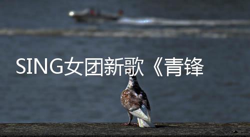 SING女團(tuán)新歌《青鋒》上線 “俠女”主題EP解鎖完畢誠(chéng)意十足