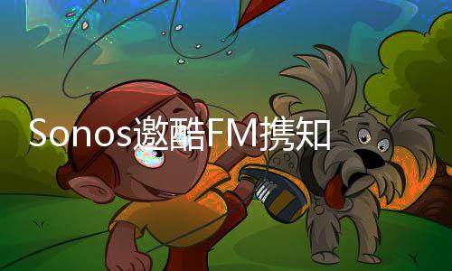 Sonos邀酷FM攜知名主播入駐，讓聲音在家中酷動(dòng)起來(lái)【尚品】風(fēng)尚中國(guó)網(wǎng)