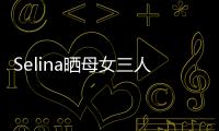 Selina曬母女三人合影 自侃是任家SHE【娛樂新聞】風尚中國網(wǎng)