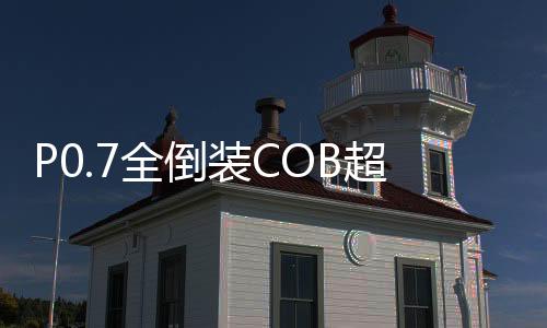 P0.7全倒裝COB超微小間距LED顯示屏廠家已量產，加速高清顯示的發展