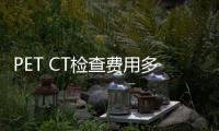 PET CT檢查費用多少錢？市場價格分析
