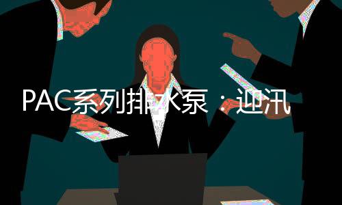 PAC系列排水泵：迎汛期，“泵”發新活力