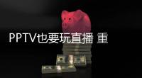 PPTV也要玩直播 重金收購游視網絡直播業務