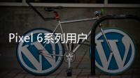 Pixel 6系列用戶反饋：換屏后指紋傳感器無法正常使用