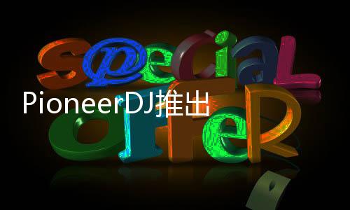 PioneerDJ推出全新音質優化再生HDJ