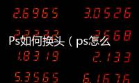 Ps如何換頭（ps怎么換頭部）