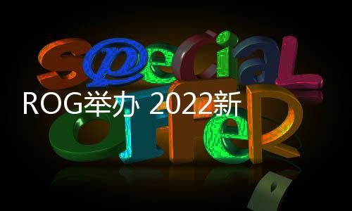 ROG舉辦 2022新品發(fā)布會，筆記本實現(xiàn)全面升級