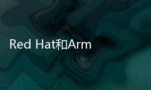 Red Hat和Arm為云、邊緣和電信部署解鎖軟件創新