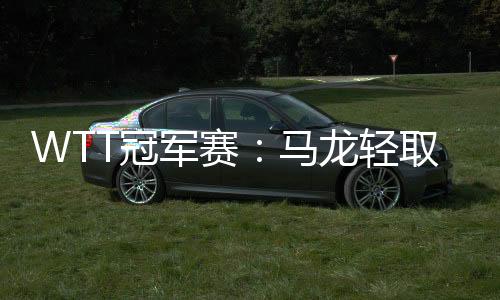 WTT冠軍賽：馬龍輕取阿薩爾 王曼昱“復(fù)仇”袁嘉楠