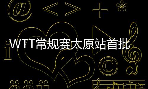 WTT常規賽太原站首批參賽名單公布