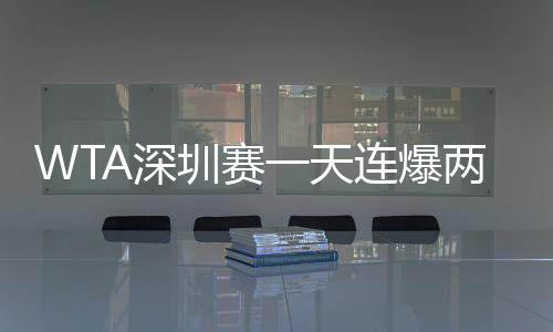 WTA深圳賽一天連爆兩大冷門，衛冕冠軍頭號種子選手均慘遭出局