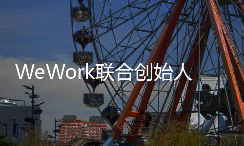 WeWork聯合創始人諾伊曼辭任CEO 將擔任非執行董事長
