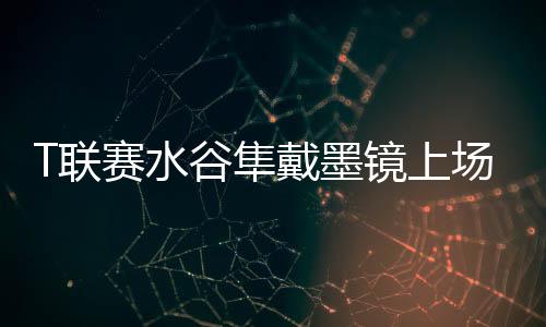 T聯賽水谷隼戴墨鏡上場 不是眼睛問題而是高科技