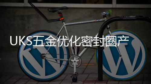 UKS五金優化密封圈產品，讓用戶無可挑剔