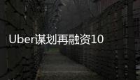 Uber謀劃再融資10億美元，估值將突破600億美金