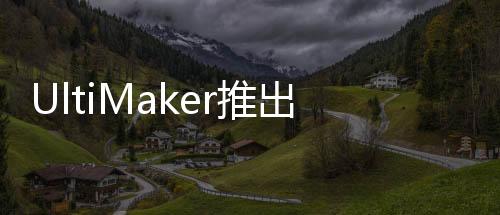 UltiMaker推出3D打印市場上最全面的3D打印教育解決方案
