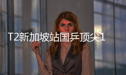 T2新加坡站國乒頂尖13人出席 女乒已是中日主場