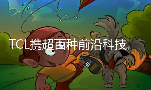 TCL攜超百種前沿科技產(chǎn)品亮相AWE 2023