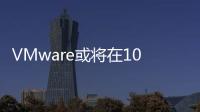 VMware或將在10月底被博通收購之前裁員