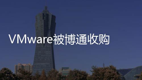 VMware被博通收購，駐華員工有望獲新合同或得到離職補償金