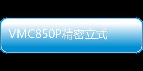 VMC850P精密立式加工中心(關(guān)于VMC850P精密立式加工中心簡述)