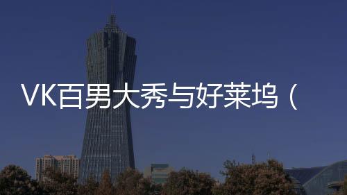 VK百男大秀與好萊塢（中國）正式簽約