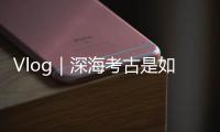 Vlog｜深海考古是如何進(jìn)行的？