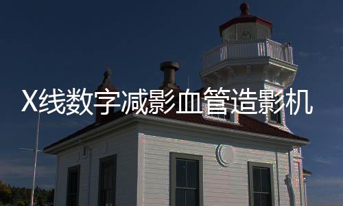 X線數字減影血管造影機(關于X線數字減影血管造影機簡述)