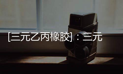 [三元乙丙橡膠]：三元乙丙橡膠市場早間提示