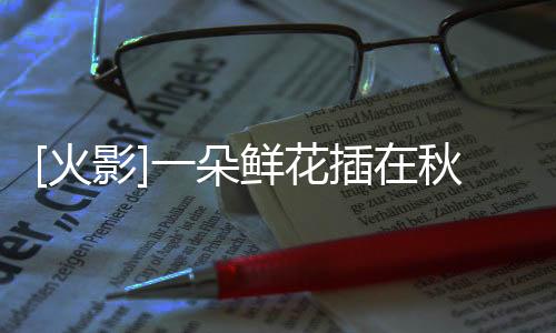 [火影]一朵鮮花插在秋刀魚上(關于[火影]一朵鮮花插在秋刀魚上簡述)