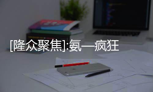 [隆眾聚焦]:氨—瘋狂上漲后緊接降溫