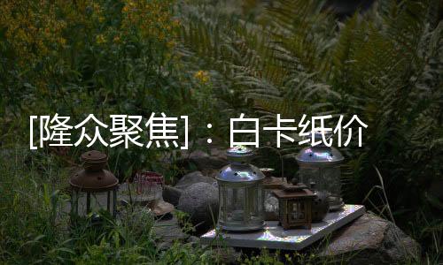 [隆眾聚焦]：白卡紙價格上漲產(chǎn)量將增加