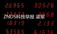 ZNDS科技早報 梁軍新任4名樂視高管；品牌家電互聯有望實現