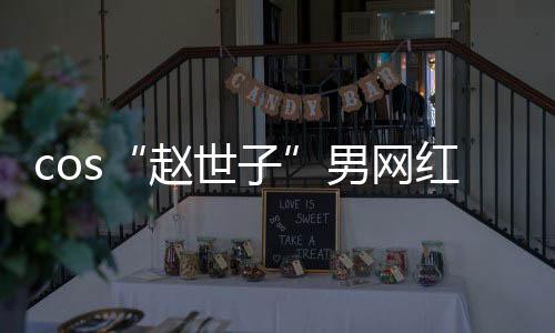 cos“趙世子”男網紅道歉，承認未被當地文旅部門邀請