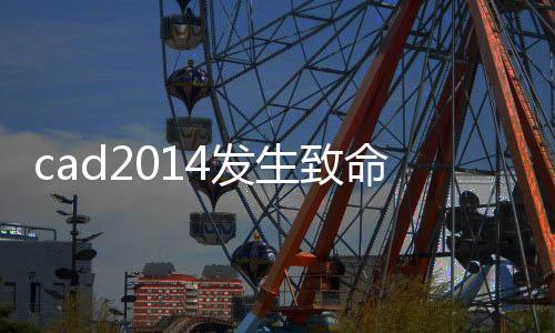 cad2014發生致命錯誤解決（cad2014出現致命錯誤解決方法）