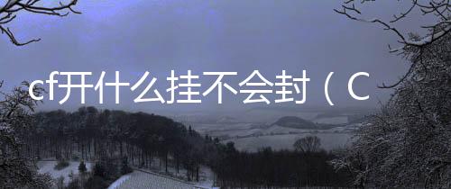 cf開什么掛不會封（CF怎么開掛不被封號）
