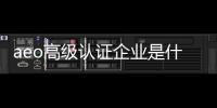 aeo高級(jí)認(rèn)證企業(yè)是什么（什么是aeo認(rèn)證企業(yè)）