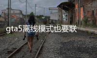 gta5離線模式也要聯網（gta5離線模式）