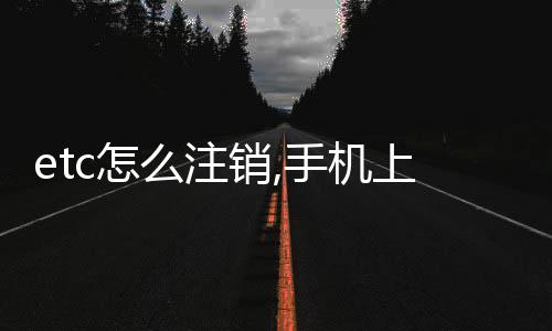 etc怎么注銷,手機(jī)上能注銷etc嗎,etc能在手機(jī)上注銷嗎