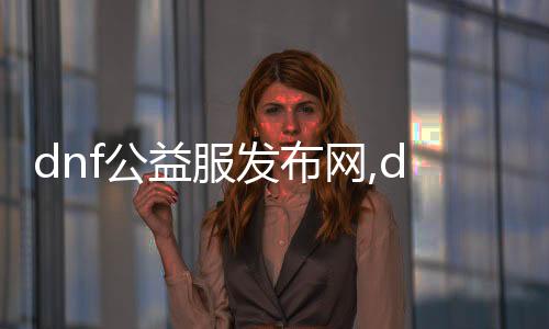 dnf公益服發布網,dnf手游公益服發布平臺如何下載