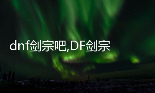 dnf劍宗吧,DF劍宗吧：從新手到大師，探秘社區的魅力與攻略