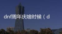 dnf周年慶啥時候（dnf周年慶是哪天）