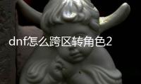 dnf怎么跨區(qū)轉(zhuǎn)角色2021（dnf怎么跨區(qū)轉(zhuǎn)角色）