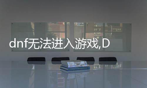 dnf無法進入游戲,DF無法進入游戲？看這里，輕松解決你的困擾！