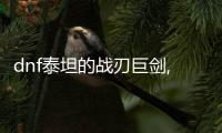 dnf泰坦的戰刃巨劍,DF泰坦的戰刃巨劍：威力無邊，傳奇級別的武器！