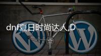 dnf夏日時尚達(dá)人,DF夏日時尚達(dá)人：潮流與自拍的完美結(jié)合