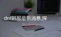 dnf韓服最新消息,探秘DF韓服最新動態(tài)：全新活動、內(nèi)容更新及優(yōu)化一網(wǎng)打盡