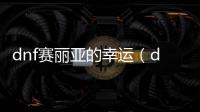 dnf賽麗亞的幸運（dnf賽利亞的幸運）